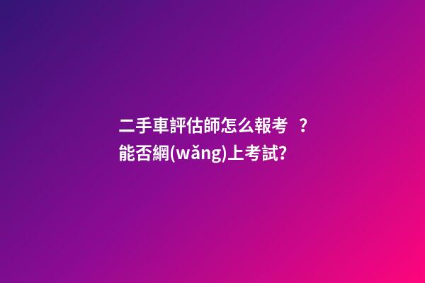 二手車評估師怎么報考？能否網(wǎng)上考試？